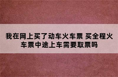 我在网上买了动车火车票 买全程火车票中途上车需要取票吗